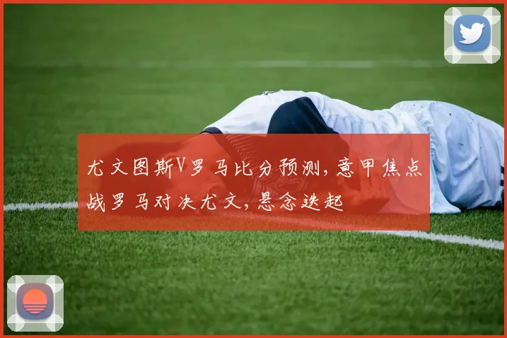 尤文图斯V罗马比分预测,意甲焦点战罗马对决尤文,悬念迭起